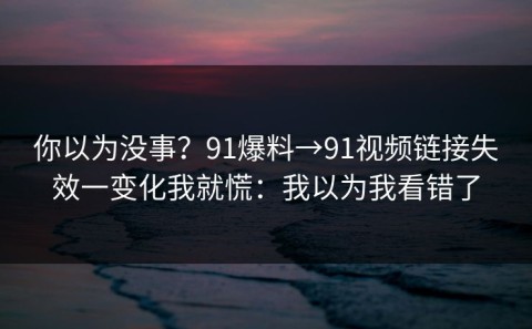 你以为没事？91爆料→91视频链接失效一变化我就慌：我以为我看错了
