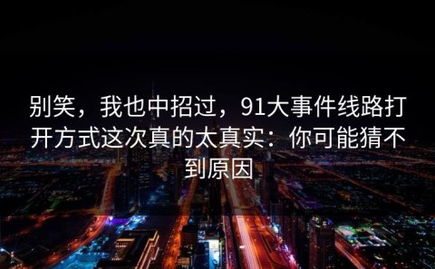 别笑，我也中招过，91大事件线路打开方式这次真的太真实：你可能猜不到原因