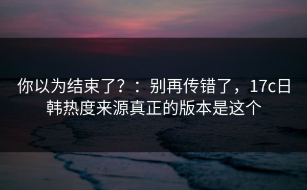 你以为结束了？：别再传错了，17c日韩热度来源真正的版本是这个