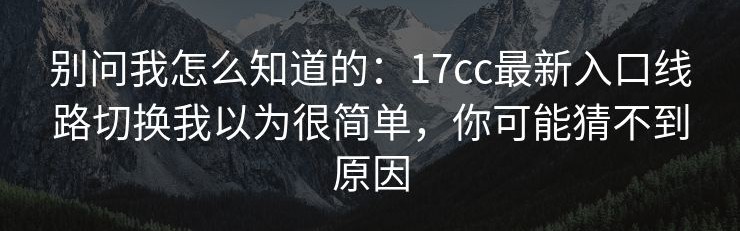 别问我怎么知道的：17cc最新入口线路切换我以为很简单，你可能猜不到原因