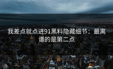 我差点就点进91黑料隐藏细节：最离谱的是第二点