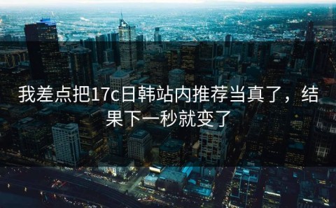 我差点把17c日韩站内推荐当真了，结果下一秒就变了