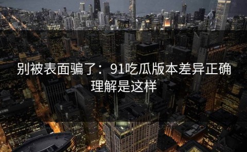 别被表面骗了：91吃瓜版本差异正确理解是这样