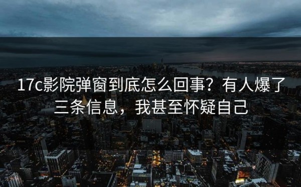 17c影院弹窗到底怎么回事？有人爆了三条信息，我甚至怀疑自己