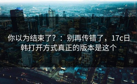 你以为结束了？：别再传错了，17c日韩打开方式真正的版本是这个