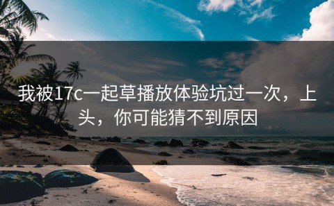我被17c一起草播放体验坑过一次，上头，你可能猜不到原因
