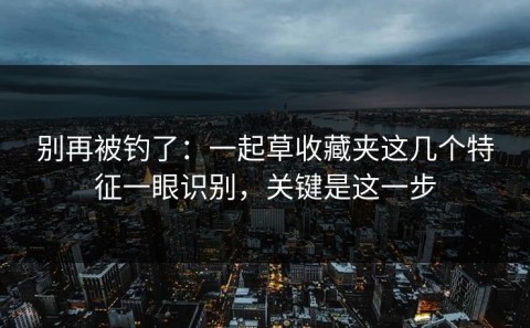 别再被钓了：一起草收藏夹这几个特征一眼识别，关键是这一步