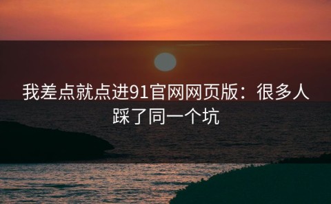 我差点就点进91官网网页版：很多人踩了同一个坑