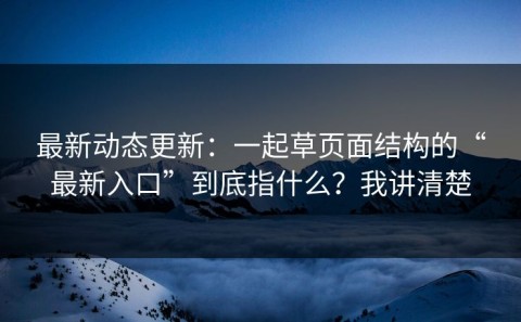 最新动态更新：一起草页面结构的“最新入口”到底指什么？我讲清楚