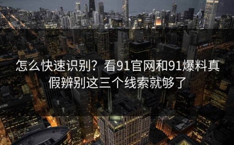 怎么快速识别？看91官网和91爆料真假辨别这三个线索就够了
