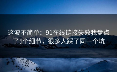 这波不简单：91在线链接失效我盘点了5个细节，很多人踩了同一个坑