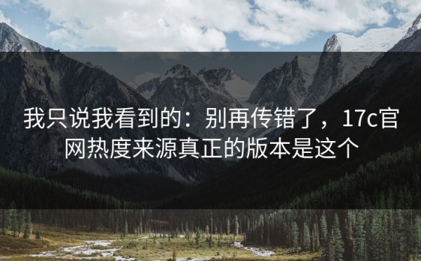 我只说我看到的：别再传错了，17c官网热度来源真正的版本是这个