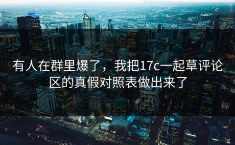 有人在群里爆了，我把17c一起草评论区的真假对照表做出来了