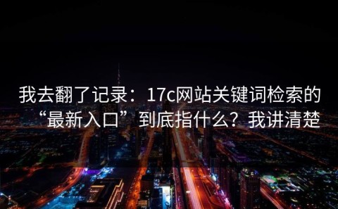我去翻了记录：17c网站关键词检索的“最新入口”到底指什么？我讲清楚