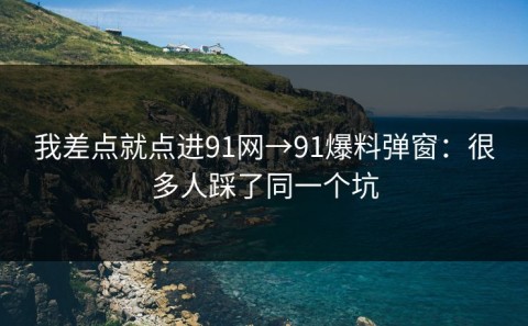 我差点就点进91网→91爆料弹窗：很多人踩了同一个坑