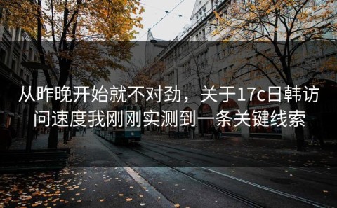 从昨晚开始就不对劲，关于17c日韩访问速度我刚刚实测到一条关键线索