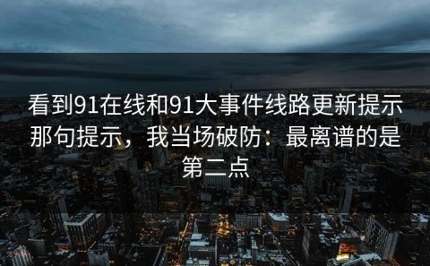 看到91在线和91大事件线路更新提示那句提示，我当场破防：最离谱的是第二点