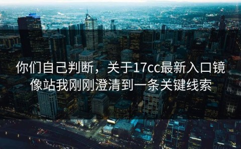 你们自己判断，关于17cc最新入口镜像站我刚刚澄清到一条关键线索