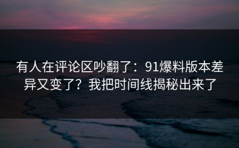 有人在评论区吵翻了：91爆料版本差异又变了？我把时间线揭秘出来了