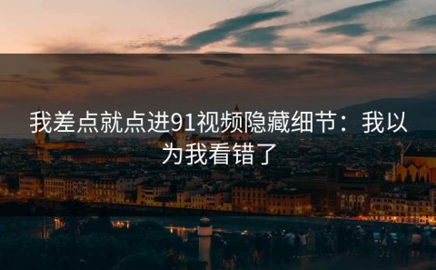 我差点就点进91视频隐藏细节：我以为我看错了