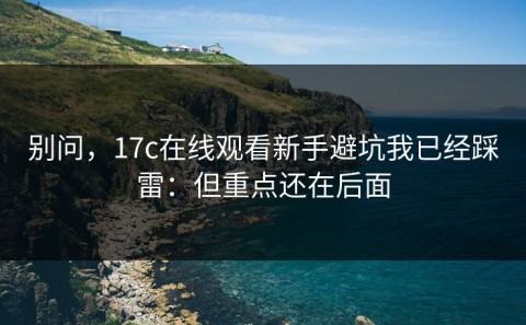 别问，17c在线观看新手避坑我已经踩雷：但重点还在后面