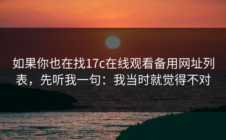 如果你也在找17c在线观看备用网址列表，先听我一句：我当时就觉得不对