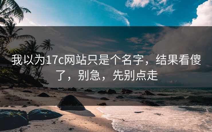 我以为17c网站只是个名字，结果看傻了，别急，先别点走