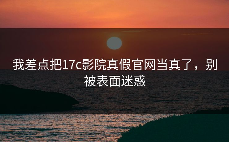 我差点把17c影院真假官网当真了，别被表面迷惑