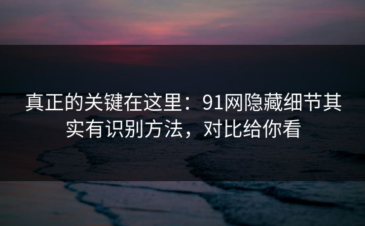真正的关键在这里：91网隐藏细节其实有识别方法，对比给你看