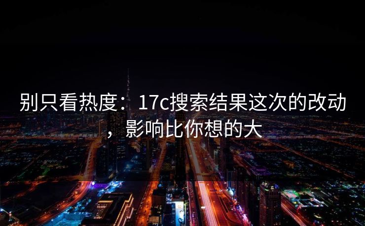 别只看热度：17c搜索结果这次的改动，影响比你想的大