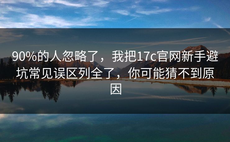 90%的人忽略了，我把17c官网新手避坑常见误区列全了，你可能猜不到原因