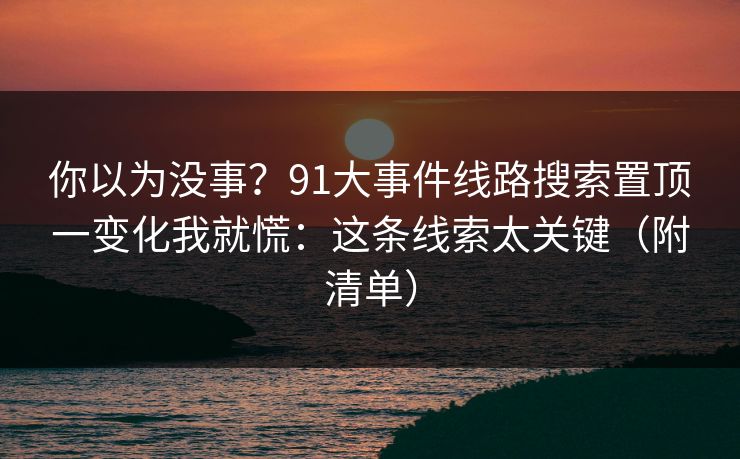 你以为没事？91大事件线路搜索置顶一变化我就慌：这条线索太关键（附清单）