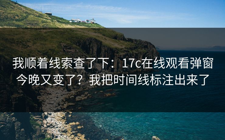 我顺着线索查了下：17c在线观看弹窗今晚又变了？我把时间线标注出来了