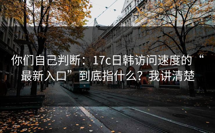 你们自己判断：17c日韩访问速度的“最新入口”到底指什么？我讲清楚