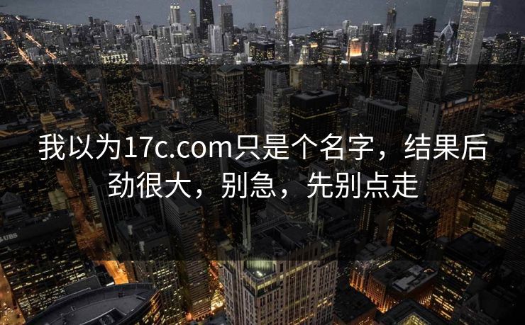 我以为17c.com只是个名字，结果后劲很大，别急，先别点走