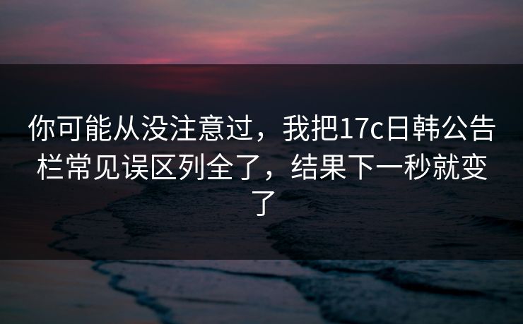 你可能从没注意过，我把17c日韩公告栏常见误区列全了，结果下一秒就变了