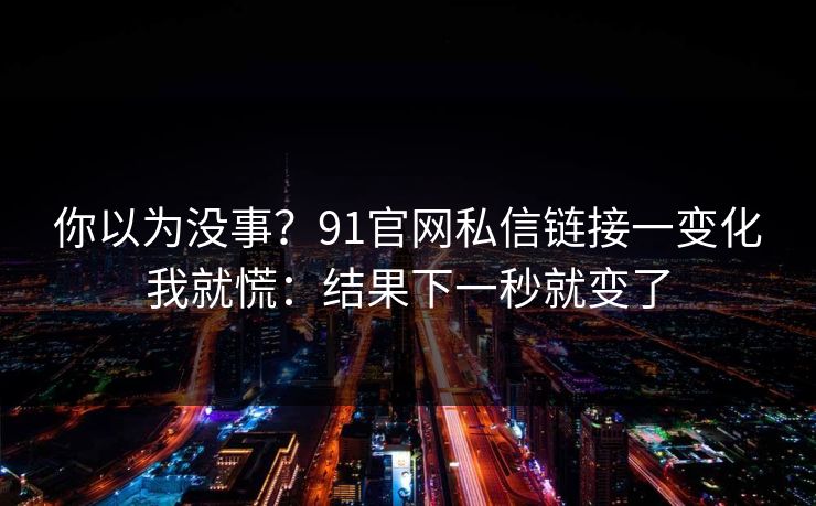 你以为没事?91官网私信链接一变化我就慌:结果下一秒就变了 你以为没事?91官网私信链接一变化我就慌:结果下一秒就变了