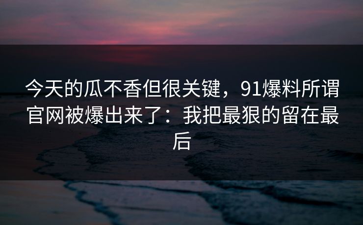 今天的瓜不香但很关键，91爆料所谓官网被爆出来了：我把最狠的留在最后