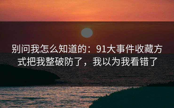 别问我怎么知道的：91大事件收藏方式把我整破防了，我以为我看错了