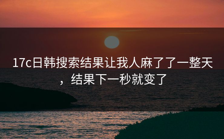 17c日韩搜索结果让我人麻了了一整天，结果下一秒就变了