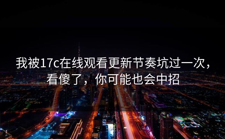 我被17c在线观看更新节奏坑过一次,看傻了,你可能也会中招 我被17c在线观看更新节奏坑过一次,看傻了,你可能也会中招