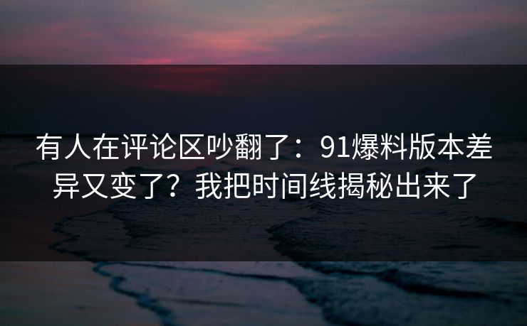 有人在评论区吵翻了：91爆料版本差异又变了？我把时间线揭秘出来了