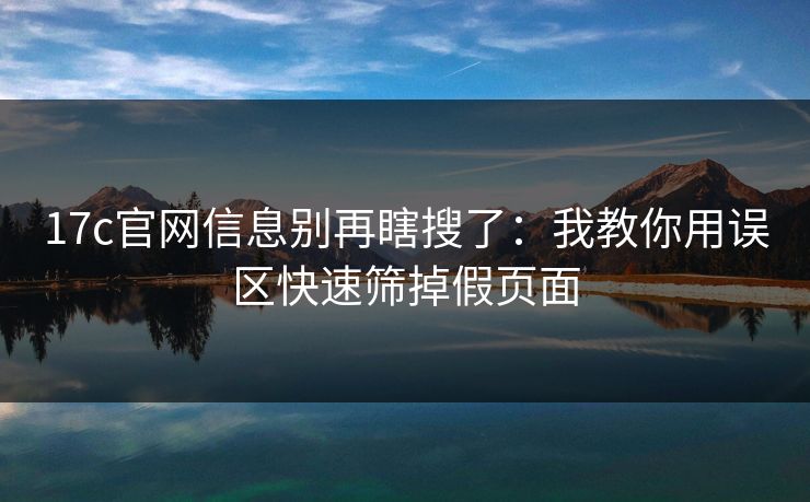 17c官网信息别再瞎搜了:我教你用误区快速筛掉假页面 17c官网信息别再瞎搜了:我教你用误区快速筛掉假页面