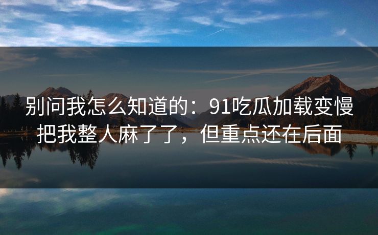 别问我怎么知道的：91吃瓜加载变慢把我整人麻了了，但重点还在后面