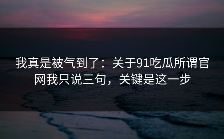 我真是被气到了：关于91吃瓜所谓官网我只说三句，关键是这一步