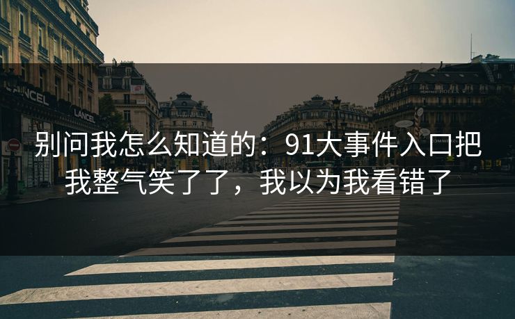 别问我怎么知道的：91大事件入口把我整气笑了了，我以为我看错了