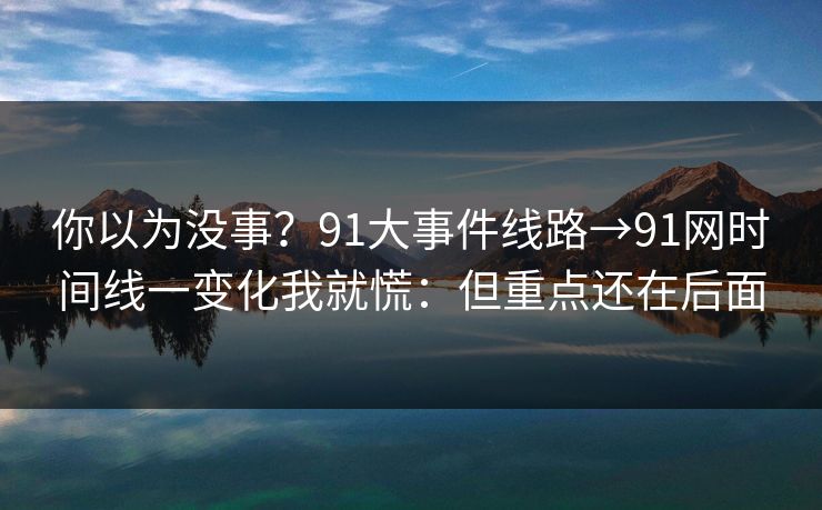 你以为没事？91大事件线路→91网时间线一变化我就慌：但重点还在后面