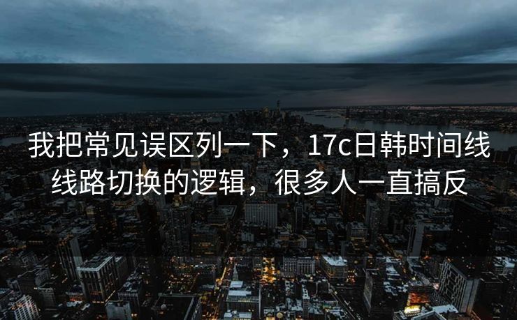 我把常见误区列一下，17c日韩时间线线路切换的逻辑，很多人一直搞反