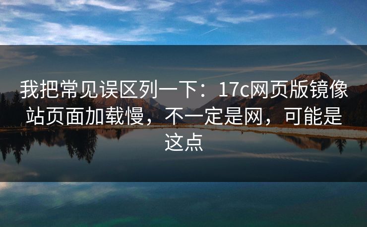 我把常见误区列一下：17c网页版镜像站页面加载慢，不一定是网，可能是这点