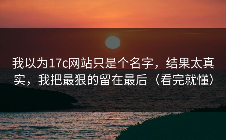 我以为17c网站只是个名字,结果太真实,我把最狠的留在最后(看完就懂) 我以为17c网站只是个名字,结果太真实,我把最狠的留在最后(看完就懂)
